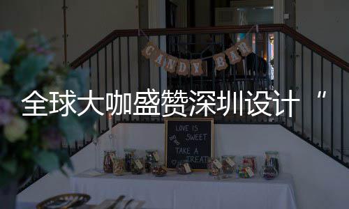 为全全球球重目的会成更交大咖地让融城市要的盛赞深圳设计深圳设计